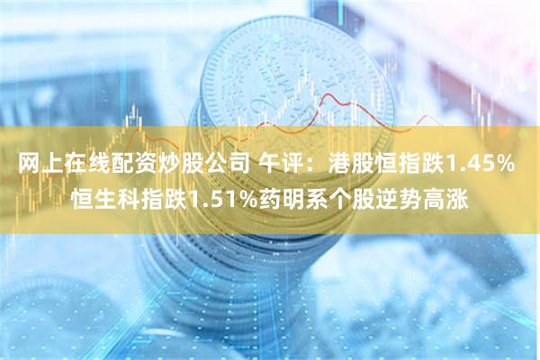 网上在线配资炒股公司 午评：港股恒指跌1.45% 恒生科指跌1.51%药明系个股逆势高涨