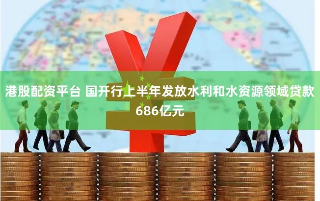 港股配资平台 国开行上半年发放水利和水资源领域贷款686亿元