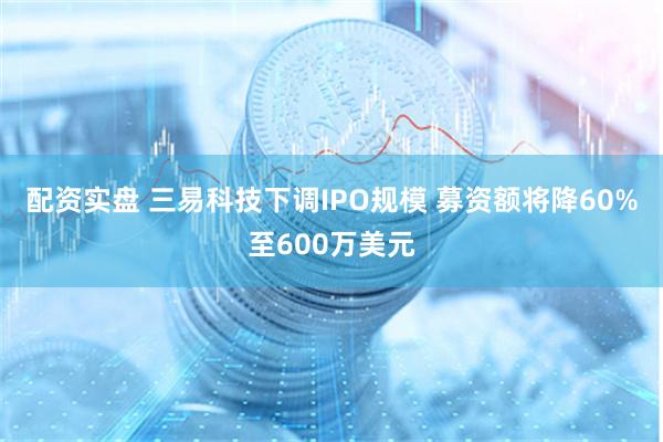 配资实盘 三易科技下调IPO规模 募资额将降60%至600万美元