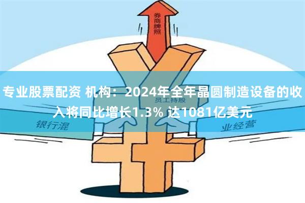 专业股票配资 机构：2024年全年晶圆制造设备的收入将同比增长1.3% 达1081亿美元