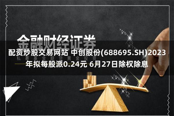 配资炒股交易网站 中创股份(688695.SH)2023年拟每股派0.24元 6月27日除权除息