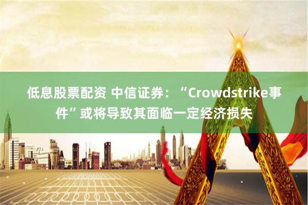 低息股票配资 中信证券：“Crowdstrike事件”或将导致其面临一定经济损失