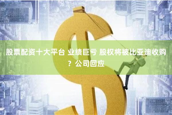 股票配资十大平台 业绩巨亏 股权将被比亚迪收购？公司回应