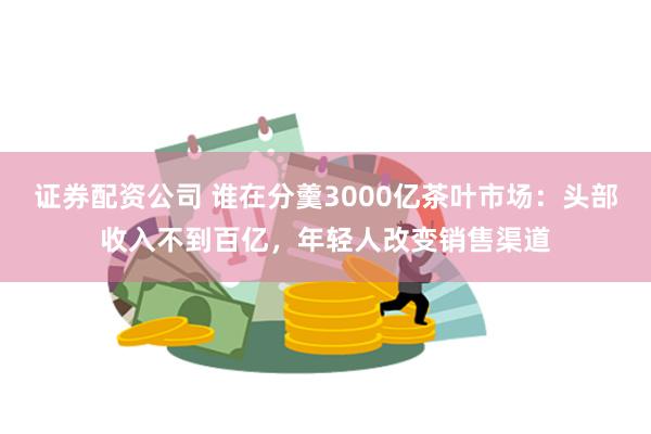 证券配资公司 谁在分羹3000亿茶叶市场：头部收入不到百亿，年轻人改变销售渠道