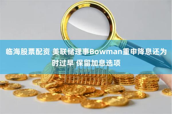 临海股票配资 美联储理事Bowman重申降息还为时过早 保留加息选项