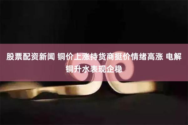 股票配资新闻 铜价上涨持货商挺价情绪高涨 电解铜升水表现企稳