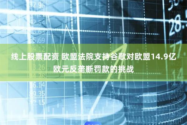 线上股票配资 欧盟法院支持谷歌对欧盟14.9亿欧元反垄断罚款的挑战