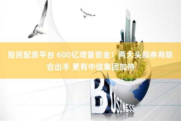 股民配资平台 600亿增量资金！两大头部券商联合出手 更有中信集团加持