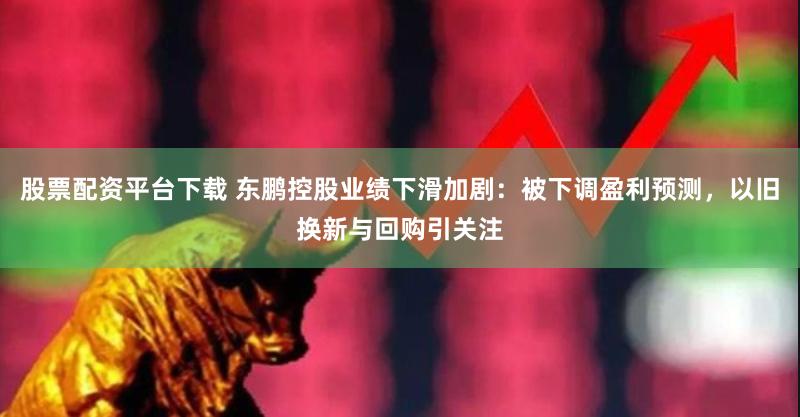 股票配资平台下载 东鹏控股业绩下滑加剧：被下调盈利预测，以旧换新与回购引关注