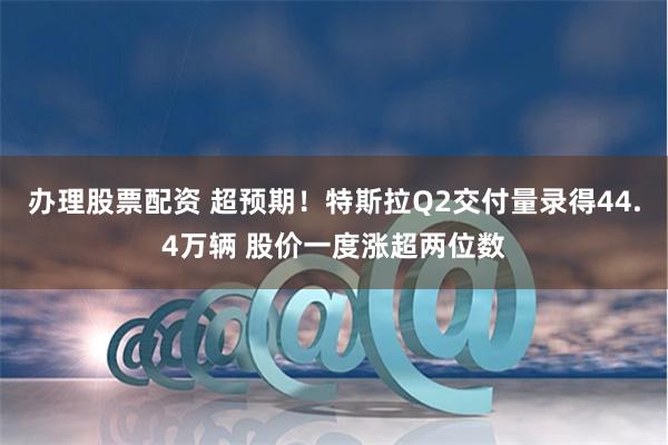 办理股票配资 超预期！特斯拉Q2交付量录得44.4万辆 股价一度涨超两位数