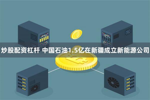 炒股配资杠杆 中国石油1.5亿在新疆成立新能源公司