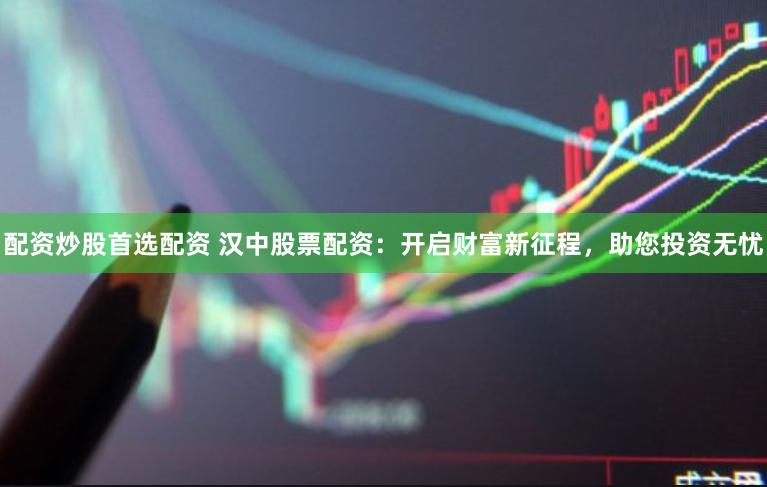 配资炒股首选配资 汉中股票配资：开启财富新征程，助您投资无忧