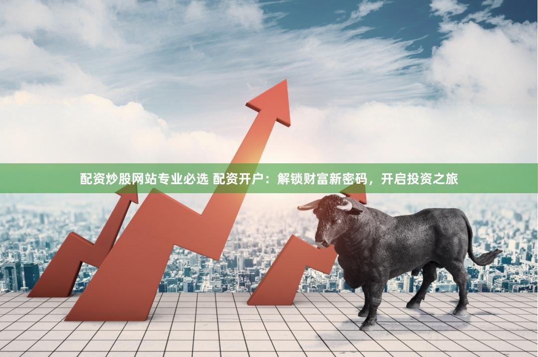 配资炒股网站专业必选 配资开户：解锁财富新密码，开启投资之旅