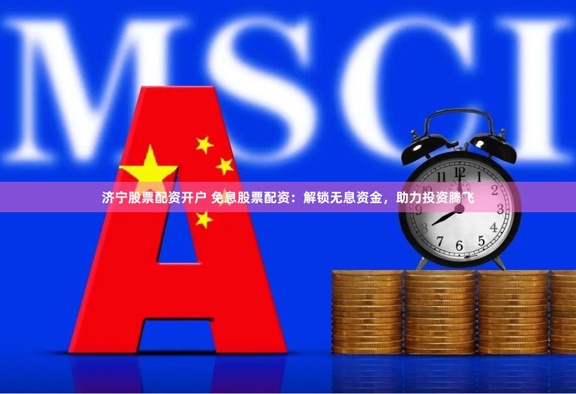 济宁股票配资开户 免息股票配资：解锁无息资金，助力投资腾飞