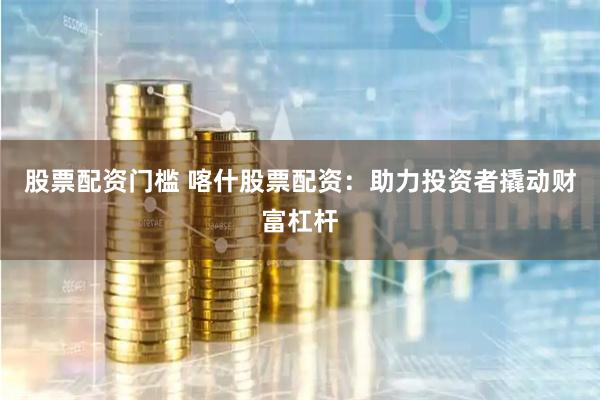 股票配资门槛 喀什股票配资：助力投资者撬动财富杠杆