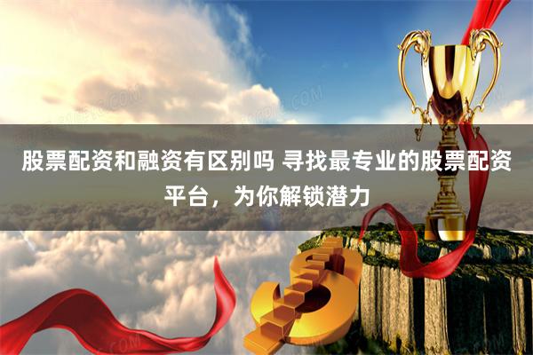 股票配资和融资有区别吗 寻找最专业的股票配资平台，为你解锁潜力