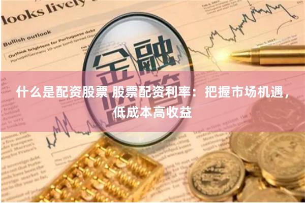 什么是配资股票 股票配资利率：把握市场机遇，低成本高收益