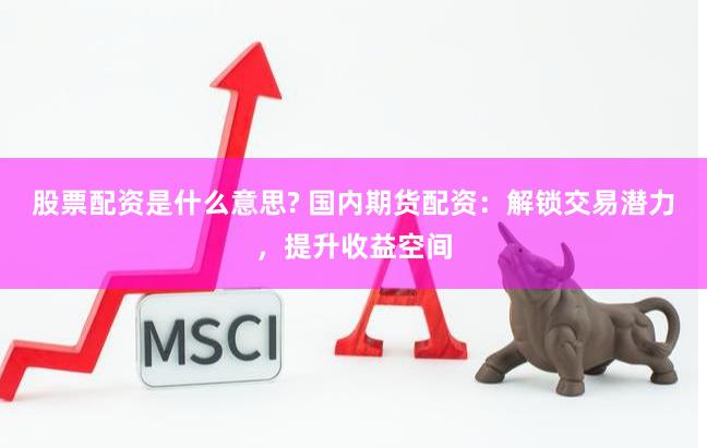 股票配资是什么意思? 国内期货配资：解锁交易潜力，提升收益空间