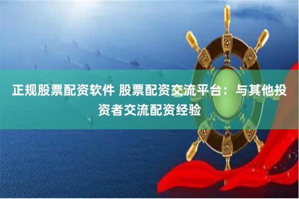 正规股票配资软件 股票配资交流平台：与其他投资者交流配资经验