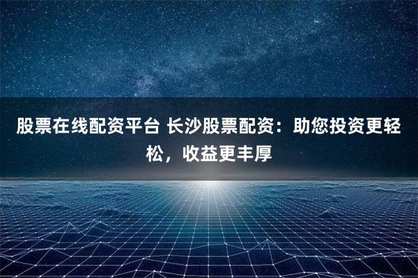 股票在线配资平台 长沙股票配资：助您投资更轻松，收益更丰厚