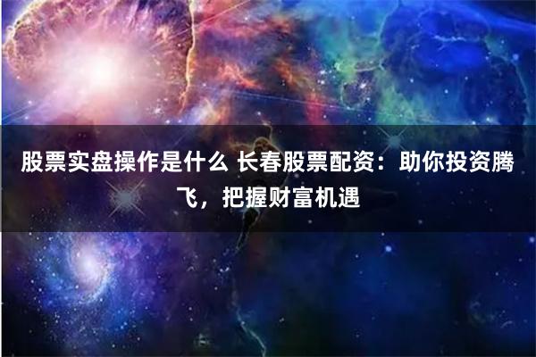 股票实盘操作是什么 长春股票配资：助你投资腾飞，把握财富机遇