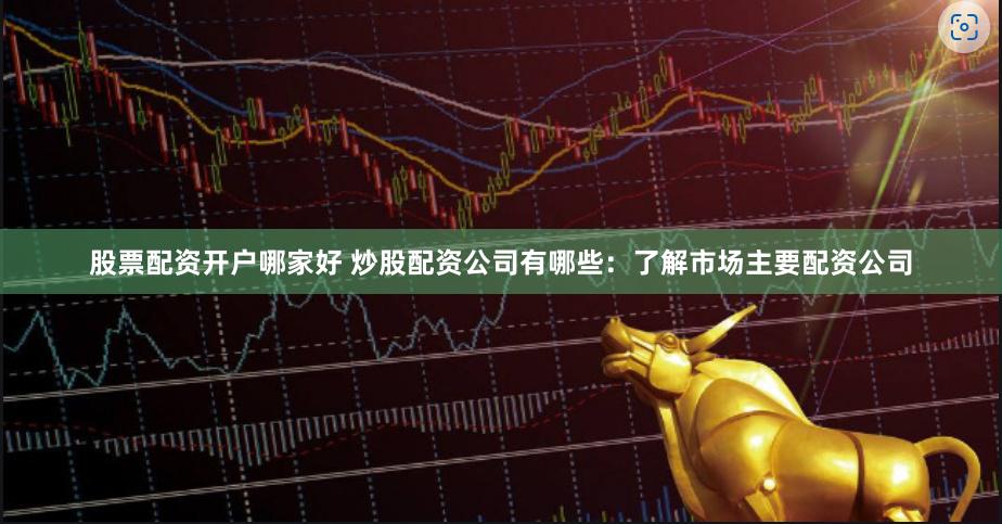 股票配资开户哪家好 炒股配资公司有哪些：了解市场主要配资公司