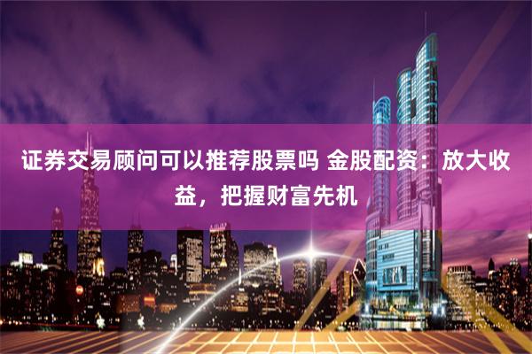 证券交易顾问可以推荐股票吗 金股配资：放大收益，把握财富先机