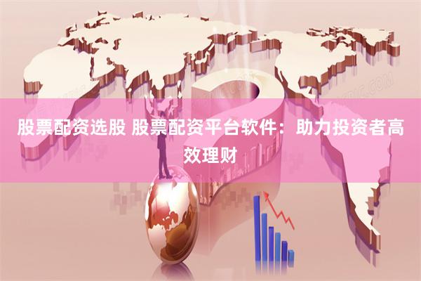 股票配资选股 股票配资平台软件：助力投资者高效理财