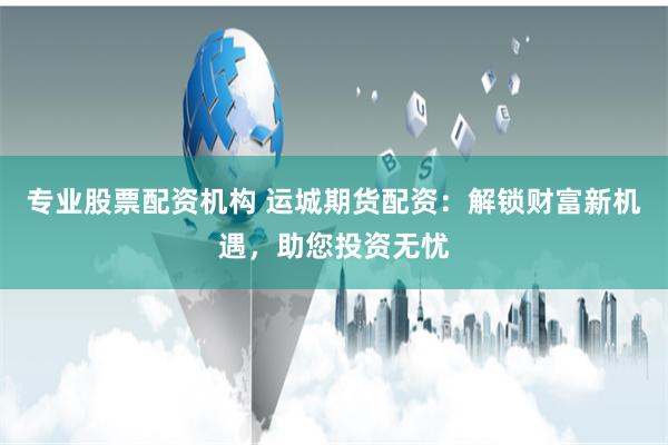 专业股票配资机构 运城期货配资：解锁财富新机遇，助您投资无忧