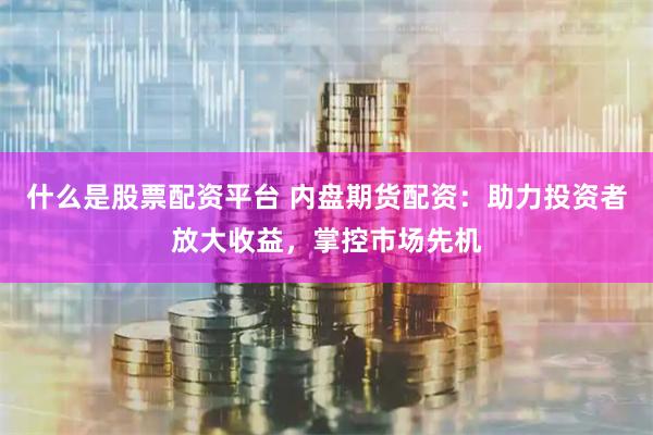 什么是股票配资平台 内盘期货配资：助力投资者放大收益，掌控市场先机