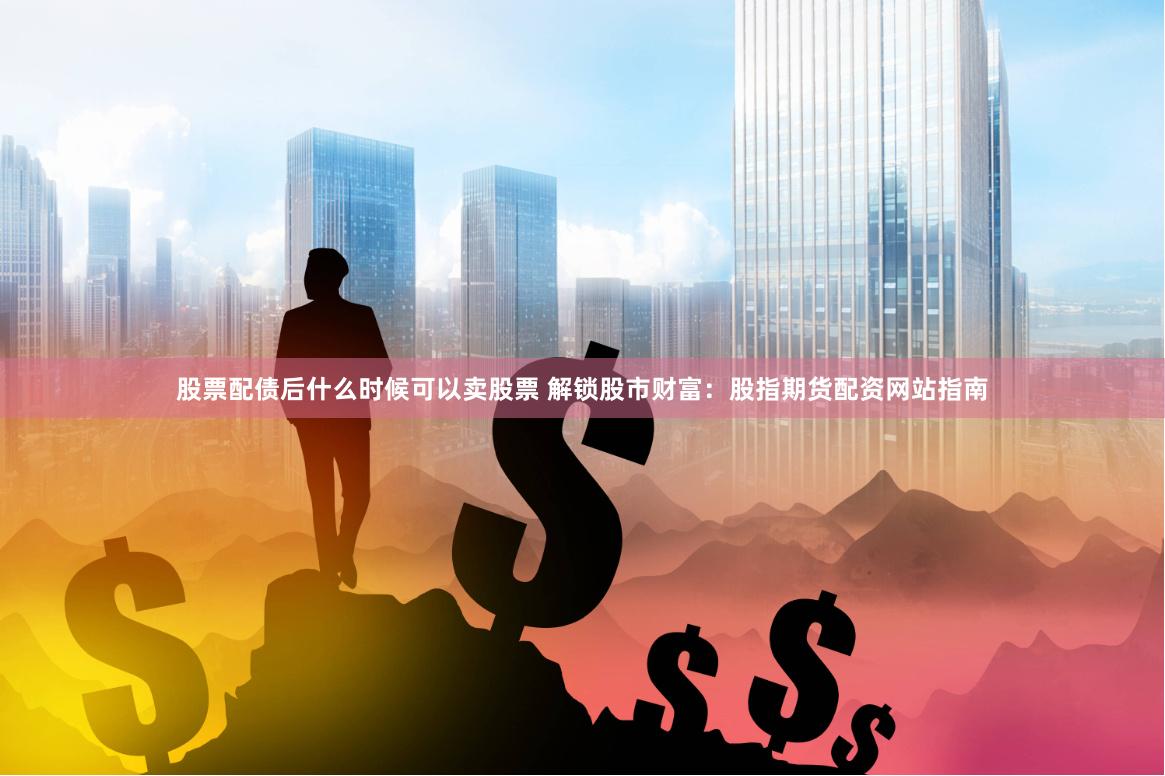 股票配债后什么时候可以卖股票 解锁股市财富：股指期货配资网站指南