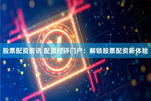 股票配资资讯 配资好评门户：解锁股票配资新体验