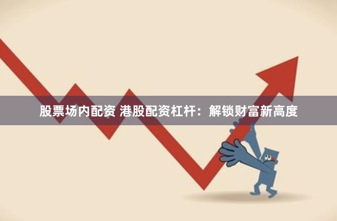 股票场内配资 港股配资杠杆：解锁财富新高度